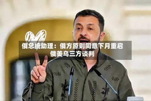 俄总统助理：俄方原则同意下月重启俄美乌三方谈判-第3张图片