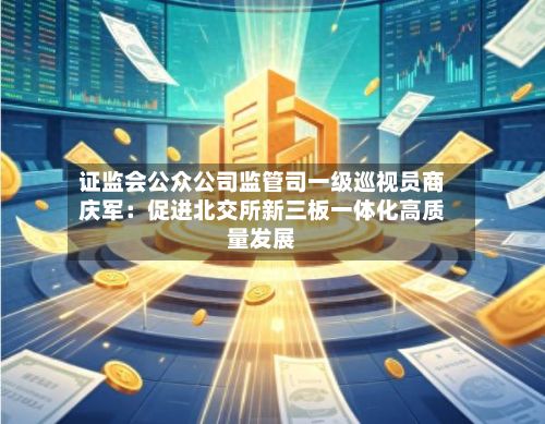 证监会公众公司监管司一级巡视员商庆军：促进北交所新三板一体化高质量发展-第3张图片