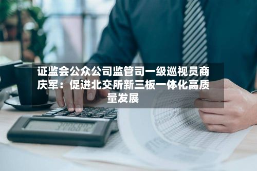 证监会公众公司监管司一级巡视员商庆军：促进北交所新三板一体化高质量发展-第2张图片
