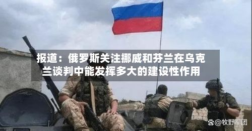 报道：俄罗斯关注挪威和芬兰在乌克兰谈判中能发挥多大的建设性作用-第2张图片