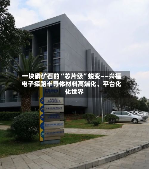 一块磷矿石的“芯片级”蜕变——兴福电子探路半导体材料高端化、平台化、世界化-第2张图片