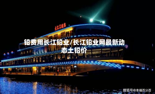 铅费用长江铅业/长江铅业网最新动态土铅价-第3张图片