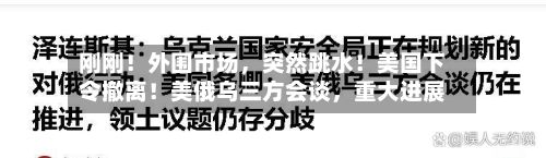 刚刚！外围市场，突然跳水！美国下令撤离！美俄乌三方会谈，重大进展-第1张图片