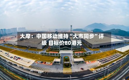 大摩：中国移动维持“大市同步	”评级 目标价80港元-第1张图片