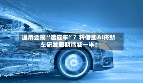 通用要搞“速成车	”？将借助Ai将新车研发周期缩减一半！-第2张图片