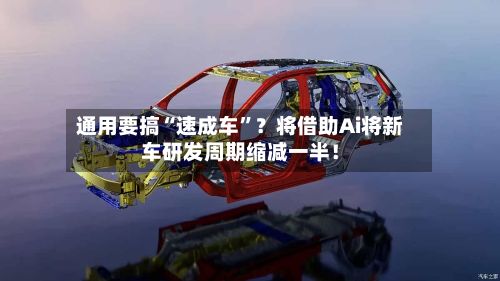 通用要搞“速成车”？将借助Ai将新车研发周期缩减一半！-第3张图片