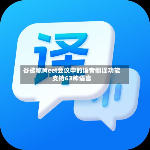 谷歌称Meet会议中的语音翻译功能支持63种语言