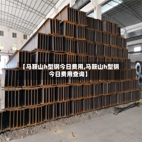 【马鞍山h型钢今日费用,马鞍山h型钢今日费用查询】