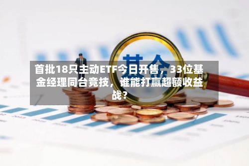 首批18只主动ETF今日开售，33位基金经理同台竞技	，谁能打赢超额收益战？-第2张图片