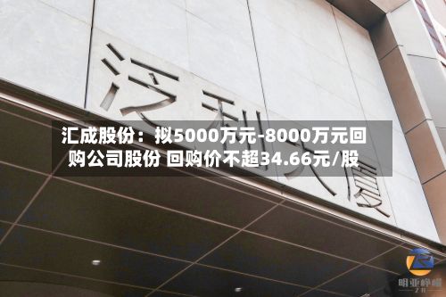 汇成股份：拟5000万元-8000万元回购公司股份 回购价不超34.66元/股-第3张图片