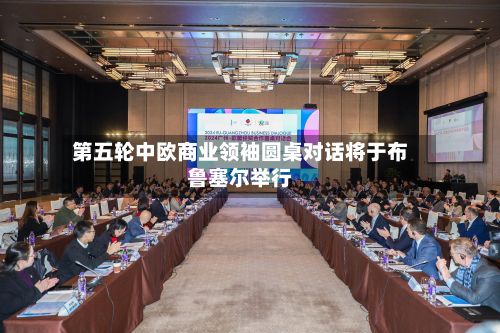 第五轮中欧商业领袖圆桌对话将于布鲁塞尔举行