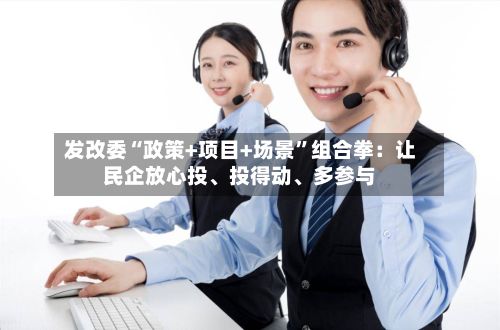发改委“政策+项目+场景”组合拳：让民企放心投、投得动、多参与