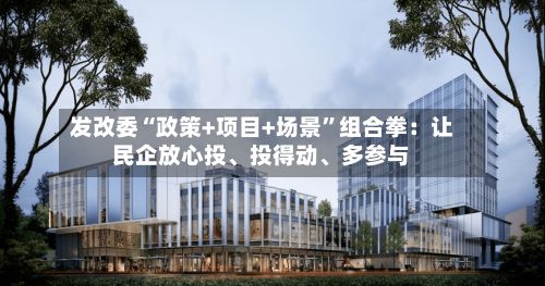 发改委“政策+项目+场景	”组合拳：让民企放心投、投得动、多参与-第3张图片