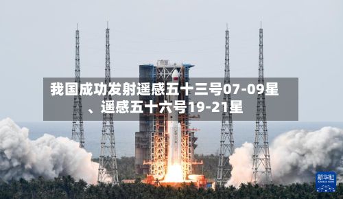 我国成功发射遥感五十三号07-09星、遥感五十六号19-21星