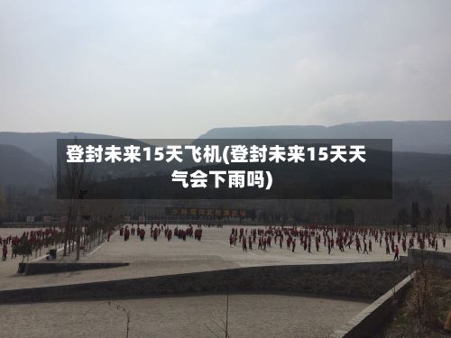 登封未来15天飞机(登封未来15天天气会下雨吗)-第2张图片