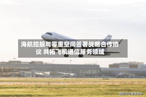 海航控股与零重空间签署战略合作协议 共拓飞机通信服务领域