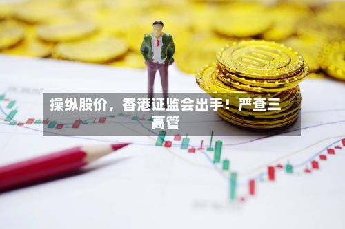 操纵股价，香港证监会出手！严查三高管-第2张图片