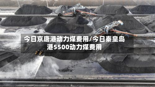 今日京唐港动力煤费用/今日秦皇岛港5500动力煤费用