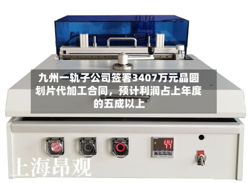 九州一轨子公司签署3407万元晶圆划片代加工合同，预计利润占上年度的五成以上