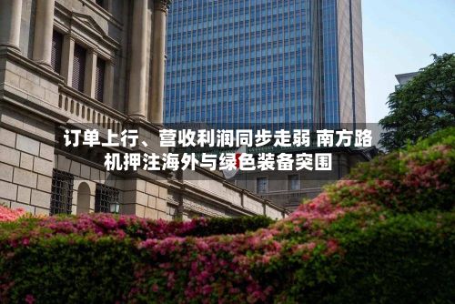 订单上行、营收利润同步走弱 南方路机押注海外与绿色装备突围
