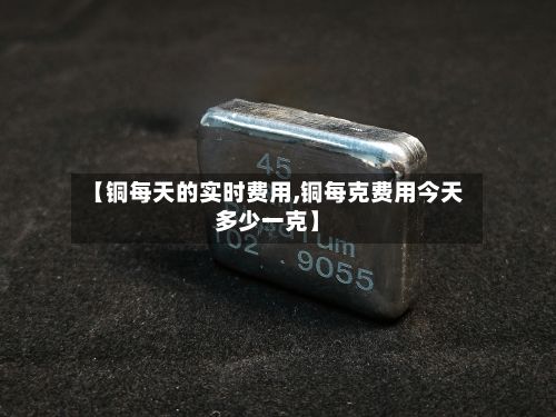 【铜每天的实时费用,铜每克费用今天多少一克】