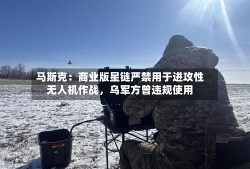 马斯克：商业版星链严禁用于进攻性无人机作战	，乌军方曾违规使用-第2张图片