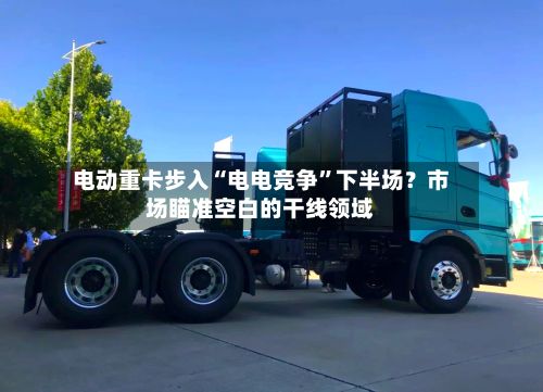电动重卡步入“电电竞争”下半场？市场瞄准空白的干线领域
