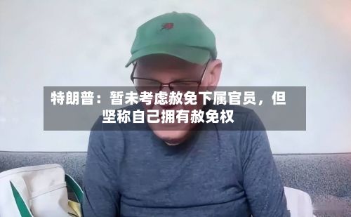 特朗普：暂未考虑赦免下属官员，但坚称自己拥有赦免权-第2张图片