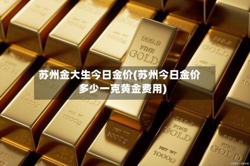苏州金大生今日金价(苏州今日金价多少一克黄金费用)