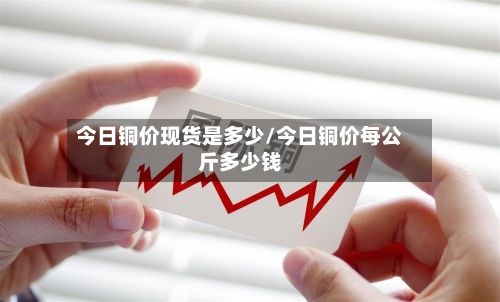 今日铜价现货是多少/今日铜价每公斤多少钱