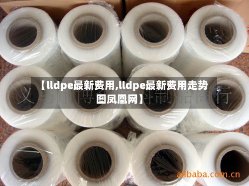 【lldpe最新费用,lldpe最新费用走势图凤凰网】