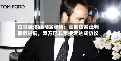 白宫经济顾问哈塞特：美加贸易谈判取得进展	，双方已非常接近达成协议-第2张图片