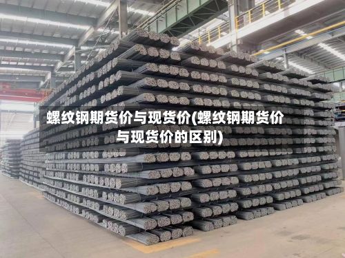 螺纹钢期货价与现货价(螺纹钢期货价与现货价的区别)