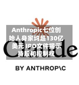 Anthropic七位创始人身家均超130亿美元 IPO文件揭示持股和控制权