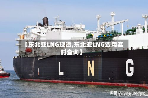 【东北亚LNG现货,东北亚LNG费用实时查询】-第2张图片