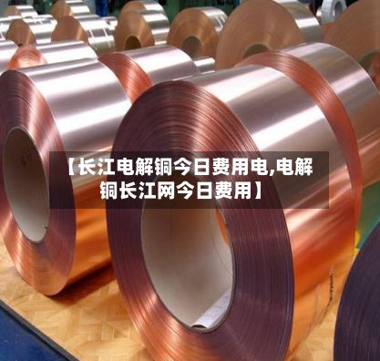 【长江电解铜今日费用电,电解铜长江网今日费用】