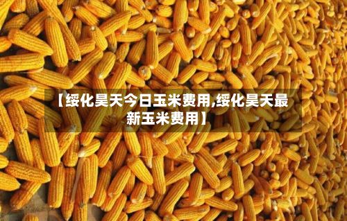 【绥化昊天今日玉米费用,绥化昊天最新玉米费用】-第2张图片
