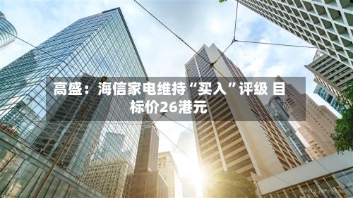 高盛：海信家电维持“买入	”评级 目标价26港元-第2张图片