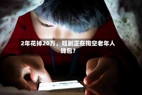 2年花掉20万，短剧正在掏空老年人钱包？