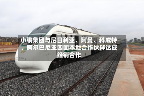 小鹏集团与尼日利亚	、阿曼、科威特、阿尔巴尼亚四国本地合作伙伴达成经销合作-第1张图片