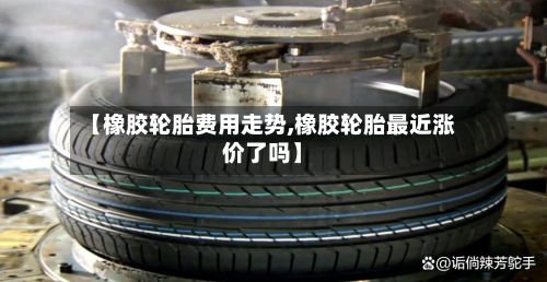 【橡胶轮胎费用走势,橡胶轮胎最近涨价了吗】-第3张图片