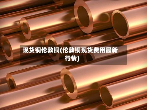 现货铜伦敦铜(伦敦铜现货费用最新行情)