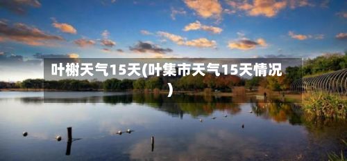 叶榭天气15天(叶集市天气15天情况)-第3张图片