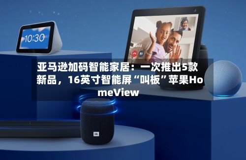 亚马逊加码智能家居：一次推出5款新品，16英寸智能屏“叫板”苹果HomeView