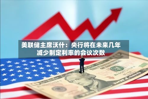 美联储主席沃什：央行将在未来几年减少制定利率的会议次数-第2张图片