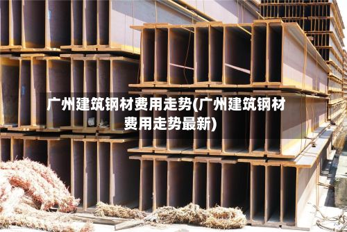 广州建筑钢材费用走势(广州建筑钢材费用走势最新)-第3张图片