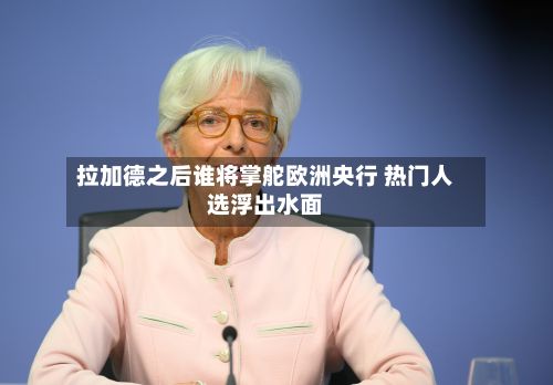 拉加德之后谁将掌舵欧洲央行 热门人选浮出水面