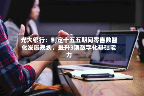 光大银行：制定十五五期间零售数智化发展规划，提升3项数字化基础能力-第2张图片