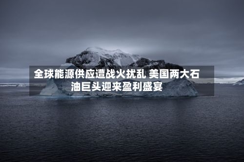 全球能源供应遭战火扰乱 美国两大石油巨头迎来盈利盛宴