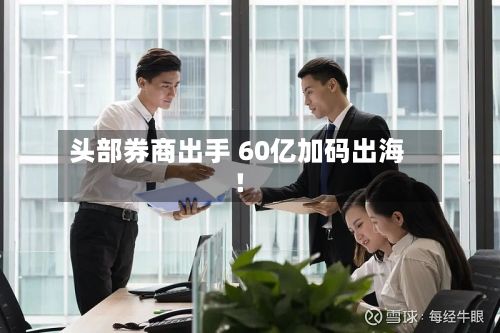 头部券商出手 60亿加码出海！